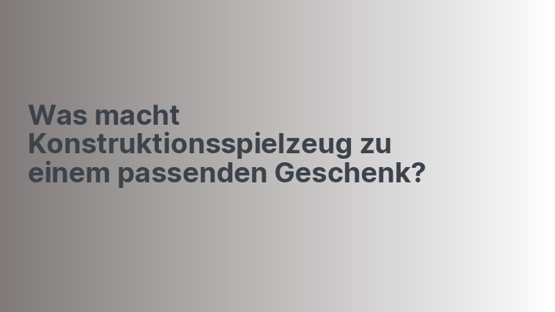 Was macht Konstruktionsspielzeug zu einem passenden Geschenk?