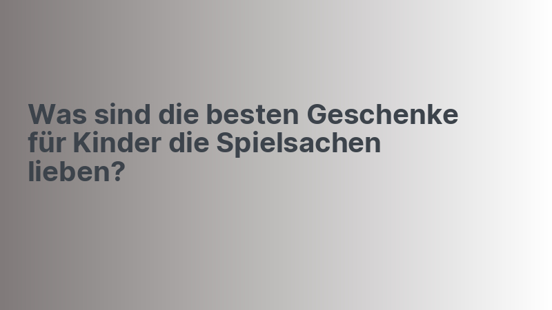 Was sind die besten Geschenke für Kinder die Spielsachen lieben?