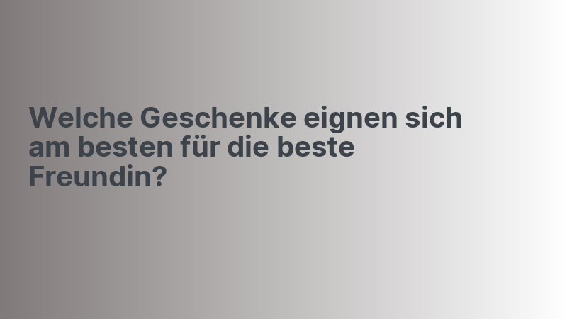 Welche Geschenke eignen sich am besten für die beste Freundin?