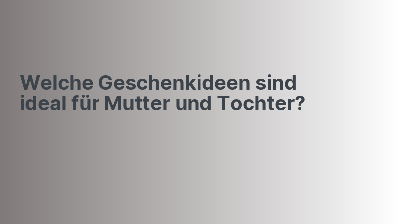 Welche Geschenkideen sind ideal für Mutter und Tochter?